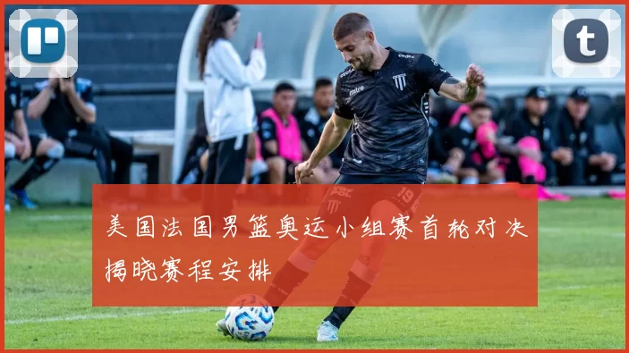 美国法国男篮奥运小组赛首轮对决揭晓赛程安排