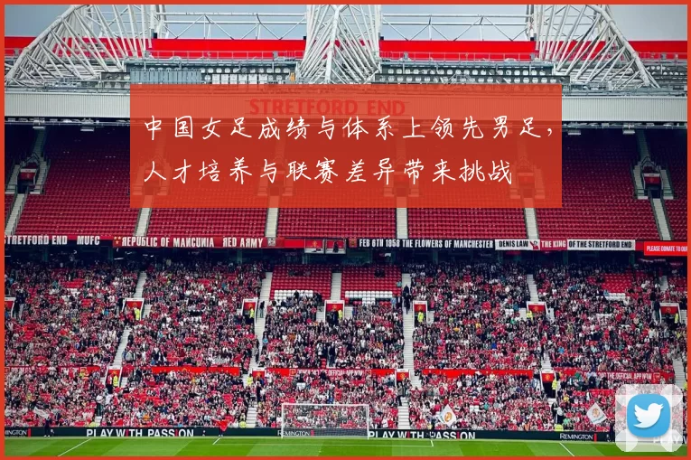 中国女足成绩与体系上领先男足，人才培养与联赛差异带来挑战
