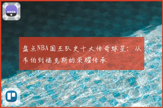 盘点NBA国王队史十大传奇球星：从韦伯到福克斯的荣耀传承