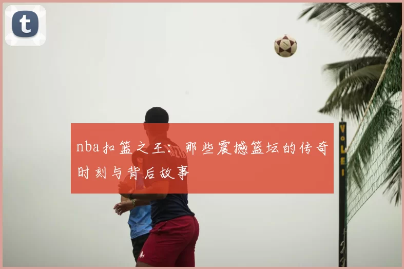 nba扣篮之王：那些震撼篮坛的传奇时刻与背后故事