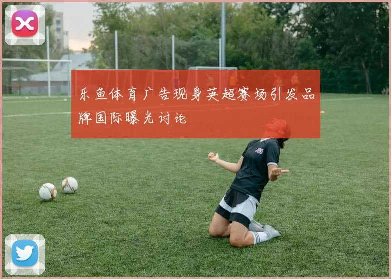 乐鱼体育广告现身英超赛场引发品牌国际曝光讨论