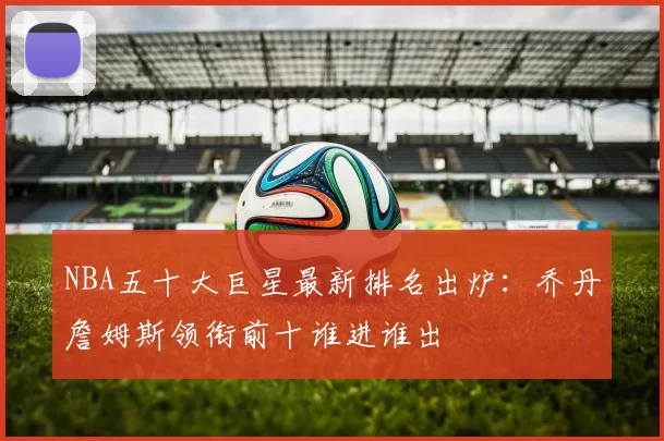 NBA五十大巨星最新排名出炉:乔丹詹姆斯领衔前十谁进谁出