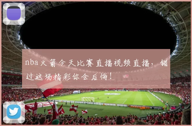 nba火箭今天比赛直播视频直播，错过这场精彩你会后悔！