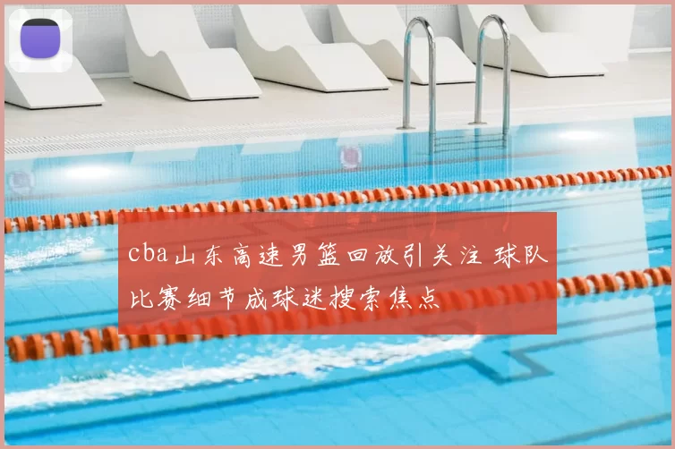cba山东高速男篮回放引关注 球队比赛细节成球迷搜索焦点