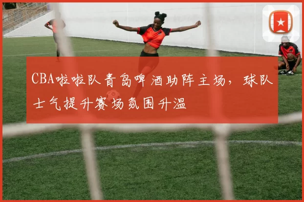 CBA啦啦队青岛啤酒助阵主场，球队士气提升赛场氛围升温