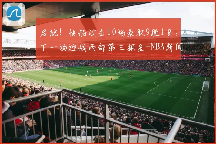 启航！快船过去10场豪取9胜1负，下一场迎战西部第三掘金-NBA新闻