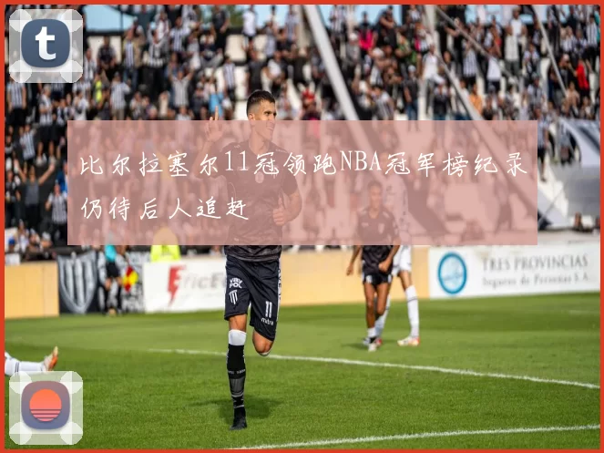 比尔拉塞尔11冠领跑NBA冠军榜纪录仍待后人追赶