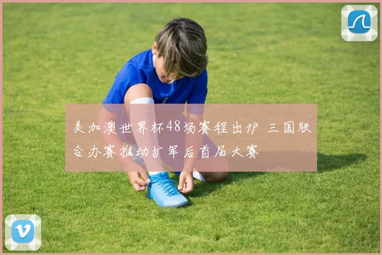 美加澳世界杯48场赛程出炉 三国联合办赛推动扩军后首届大赛