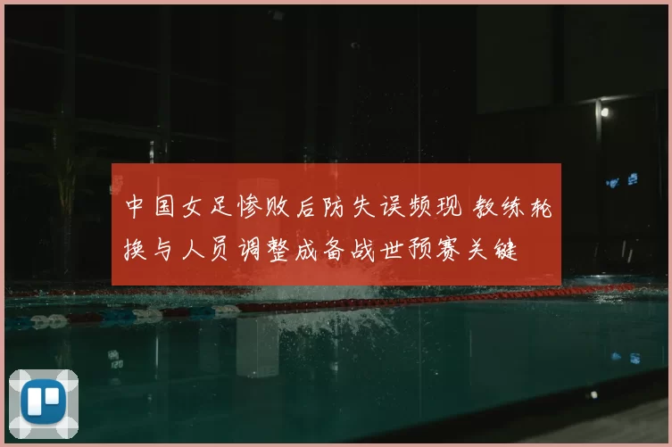 中国女足惨败后防失误频现 教练轮换与人员调整成备战世预赛关键