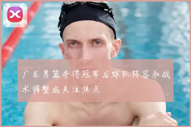 广东男篮夺得冠军后球队阵容和战术调整成关注焦点