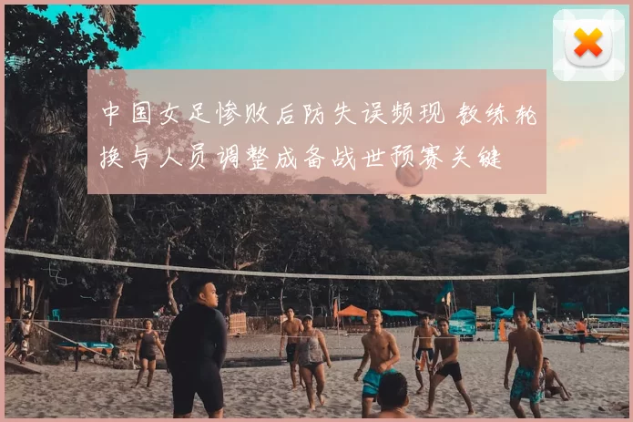 中国女足惨败后防失误频现 教练轮换与人员调整成备战世预赛关键