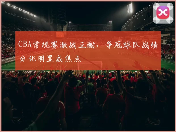 CBA常规赛激战正酣，争冠球队战绩分化明显成焦点