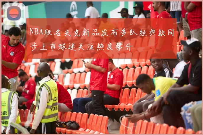 NBA联名夹克新品发布多队经典款同步上市球迷关注热度攀升