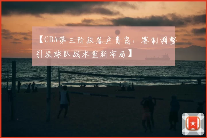 【CBA第三阶段落户青岛，赛制调整引发球队战术重新布局】
