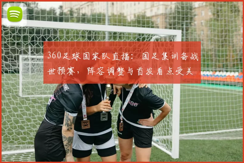 360足球国家队直播：国足集训备战世预赛，阵容调整与首发看点受关注
