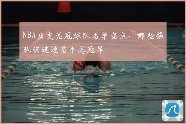 NBA历史无冠球队名单盘点,哪些强队仍追逐首个总冠军