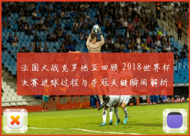 法国大战克罗地亚回顾 2018世界杯决赛进球过程与夺冠关键瞬间解析