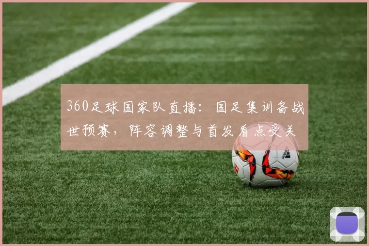 360足球国家队直播：国足集训备战世预赛，阵容调整与首发看点受关注