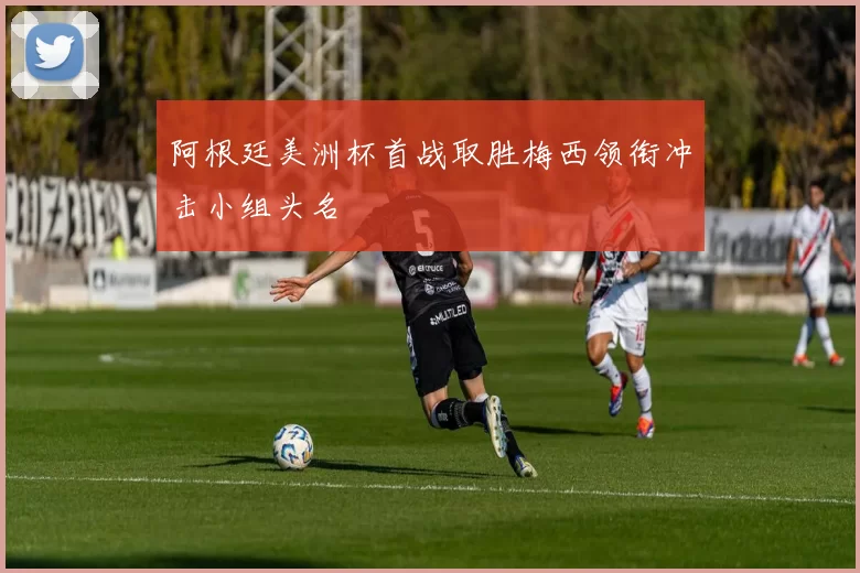 阿根廷美洲杯首战取胜梅西领衔冲击小组头名
