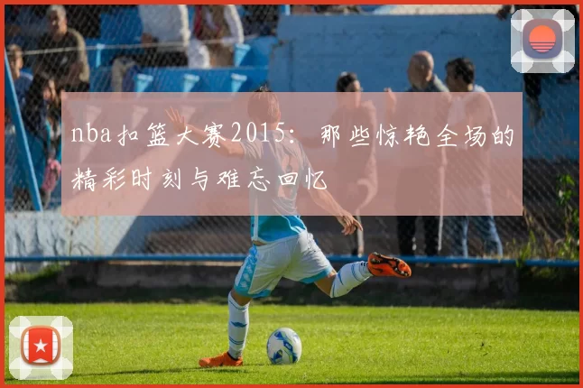nba扣篮大赛2015：那些惊艳全场的精彩时刻与难忘回忆