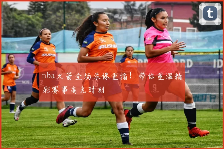 nba火箭全场录像重播！带你重温精彩赛事高光时刻