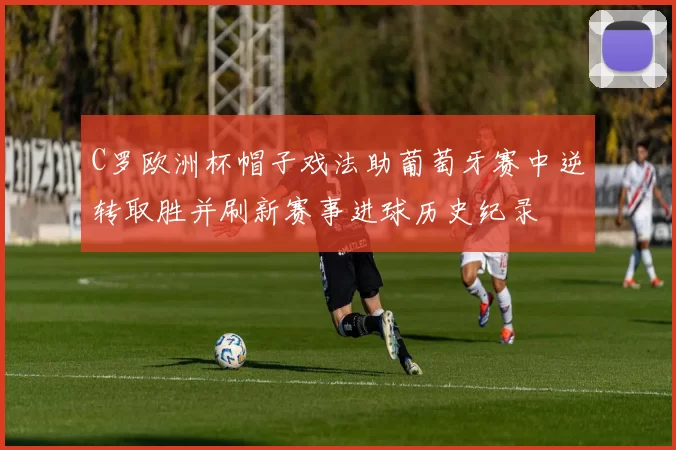 C罗欧洲杯帽子戏法助葡萄牙赛中逆转取胜并刷新赛事进球历史纪录