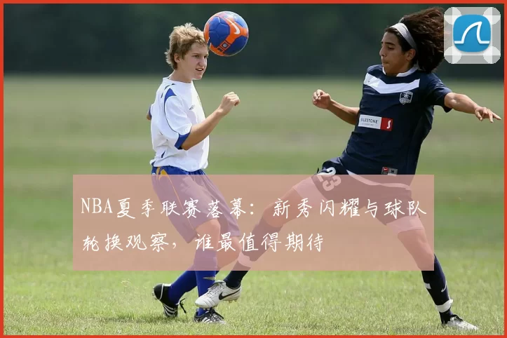 NBA夏季联赛落幕:新秀闪耀与球队轮换观察,谁最值得期待
