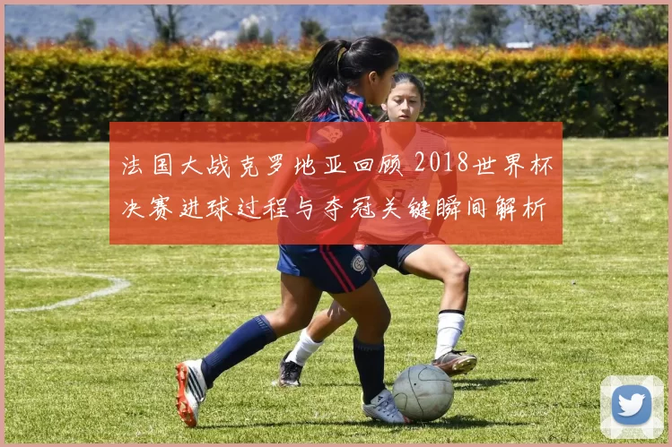 法国大战克罗地亚回顾 2018世界杯决赛进球过程与夺冠关键瞬间解析