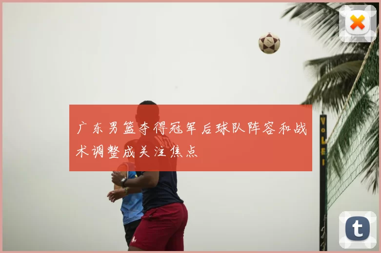 广东男篮夺得冠军后球队阵容和战术调整成关注焦点