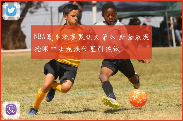 NBA夏季联赛聚焦火箭队 新秀表现抢眼冲击轮换位置引热议