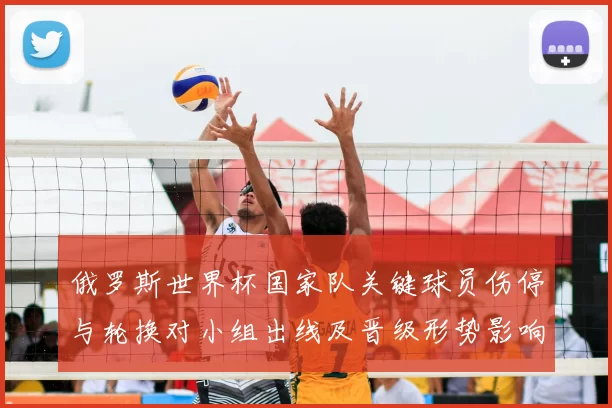 俄罗斯世界杯国家队关键球员伤停与轮换对小组出线及晋级形势影响