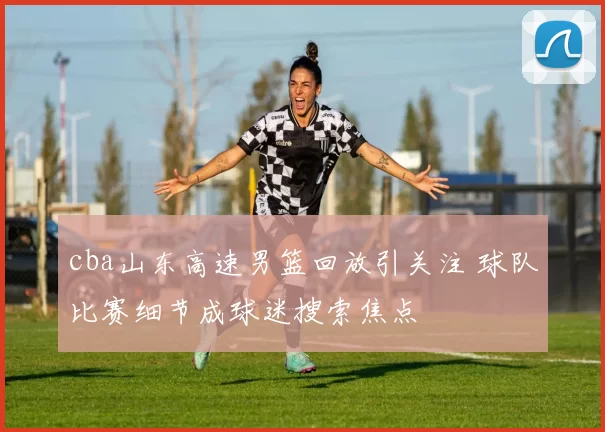 cba山东高速男篮回放引关注 球队比赛细节成球迷搜索焦点