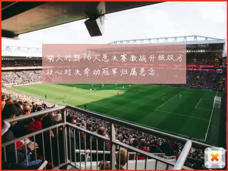 湖人对阵76人总决赛激战升级双方核心对决牵动冠军归属悬念