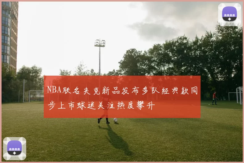 NBA联名夹克新品发布多队经典款同步上市球迷关注热度攀升