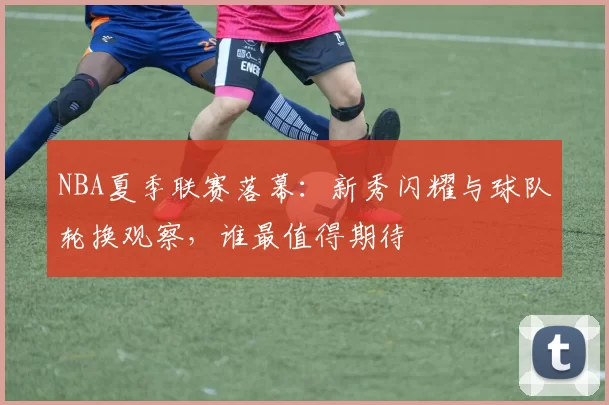 NBA夏季联赛落幕：新秀闪耀与球队轮换观察，谁最值得期待