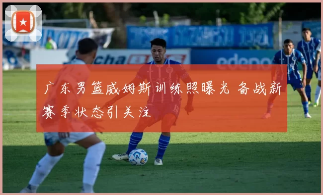 广东男篮威姆斯训练照曝光 备战新赛季状态引关注