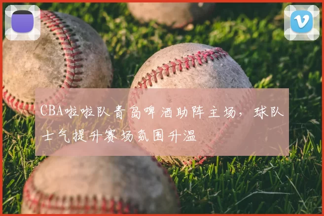 CBA啦啦队青岛啤酒助阵主场，球队士气提升赛场氛围升温