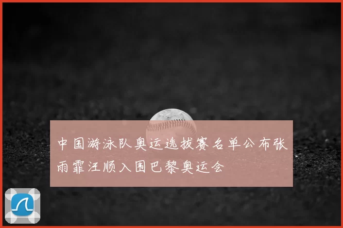 中国游泳队奥运选拔赛名单公布张雨霏汪顺入围巴黎奥运会