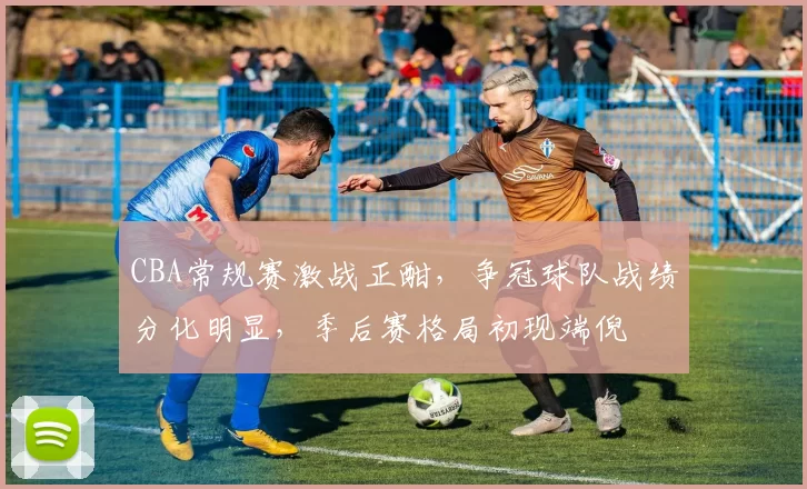 CBA常规赛激战正酣，争冠球队战绩分化明显，季后赛格局初现端倪