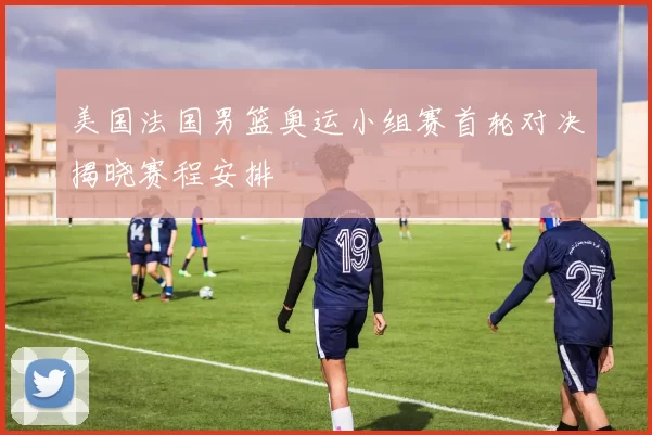 美国法国男篮奥运小组赛首轮对决揭晓赛程安排