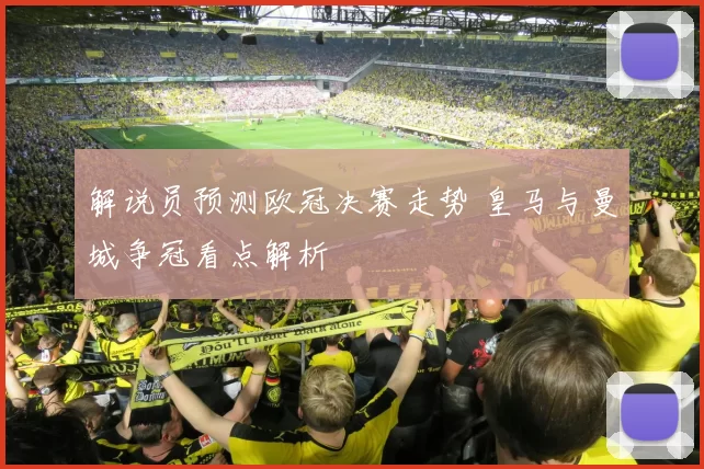 解说员预测欧冠决赛走势 皇马与曼城争冠看点解析