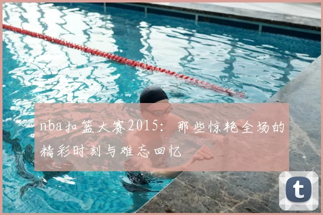nba扣篮大赛2015：那些惊艳全场的精彩时刻与难忘回忆