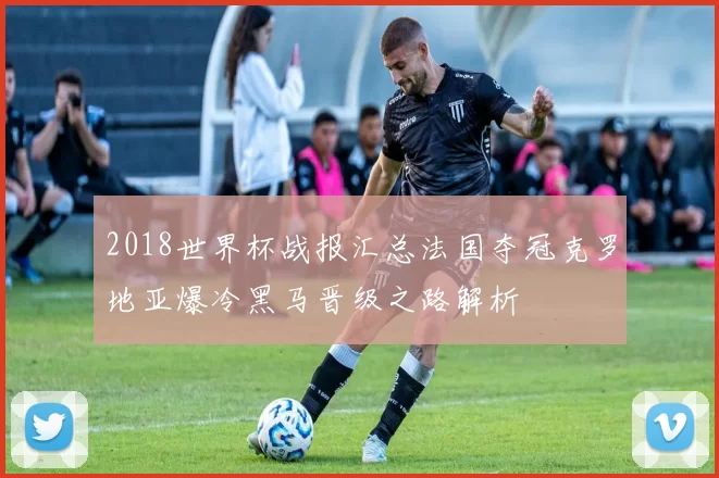 2018世界杯战报汇总法国夺冠克罗地亚爆冷黑马晋级之路解析