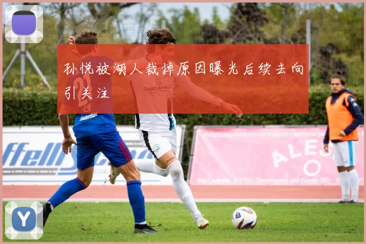 孙悦被湖人裁掉原因曝光后续去向引关注