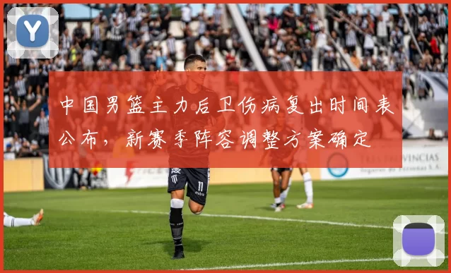 中国男篮主力后卫伤病复出时间表公布，新赛季阵容调整方案确定