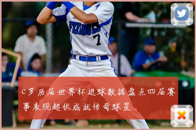 c罗历届世界杯进球数据盘点四届赛事表现起伏成就传奇球星