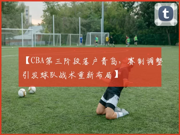 【CBA第三阶段落户青岛，赛制调整引发球队战术重新布局】