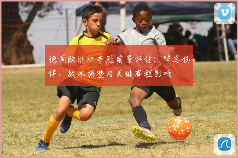 德国欧洲杯夺冠前景评估:阵容伤停、战术调整与关键赛程影响