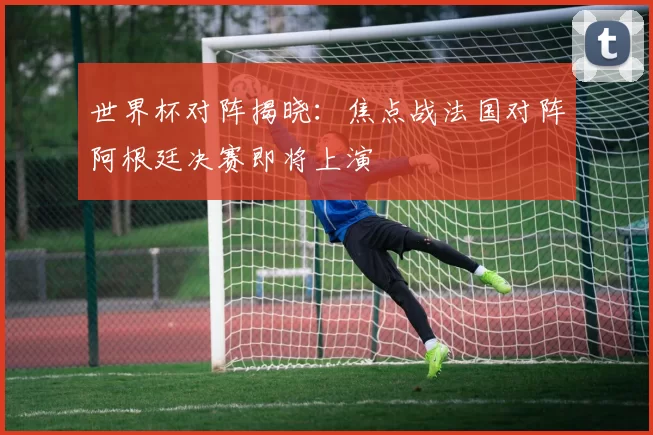 世界杯对阵揭晓：焦点战法国对阵阿根廷决赛即将上演