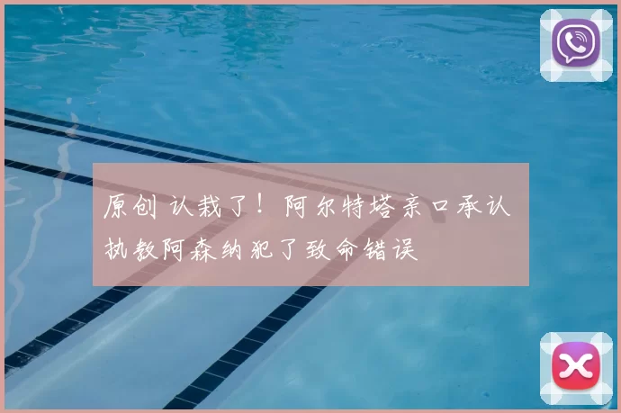 原创 认栽了!阿尔特塔亲口承认 执教阿森纳犯了致命错误
